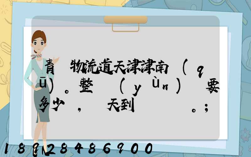 青島物流道天津津南區(qū)。整車運(yùn)輸要多少錢,幾天到貨。